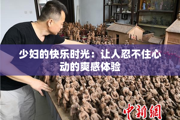 少妇的快乐时光：让人忍不住心动的爽感体验