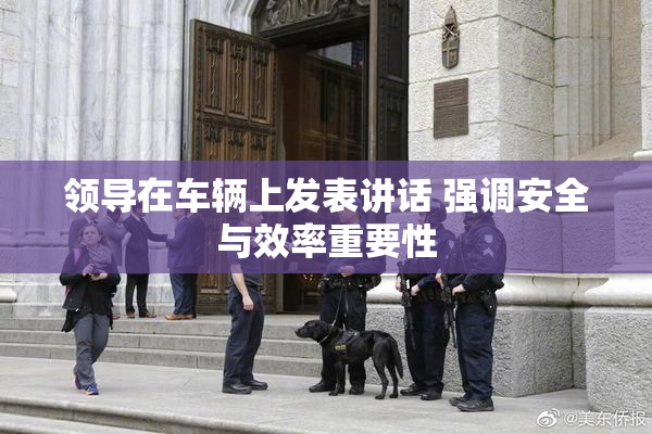 领导在车辆上发表讲话 强调安全与效率重要性