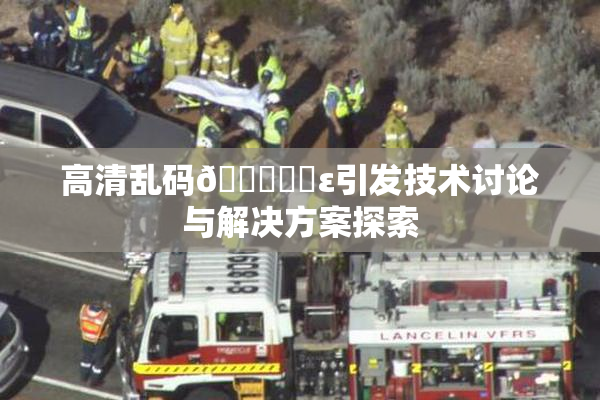 高清乱码🔞❌‌ε引发技术讨论与解决方案探索