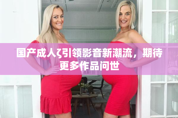 国产成人ζ引领影音新潮流，期待更多作品问世