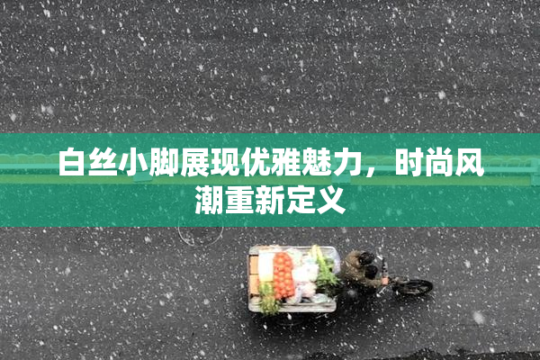 白丝小脚展现优雅魅力，时尚风潮重新定义