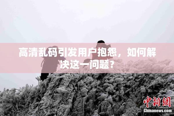 高清乱码引发用户抱怨，如何解决这一问题？