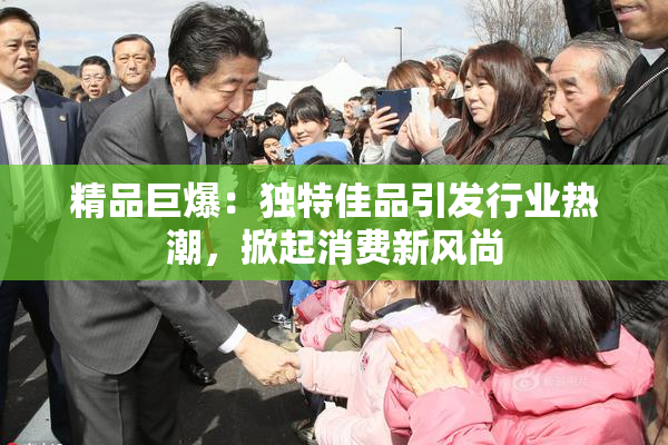 精品巨爆：独特佳品引发行业热潮，掀起消费新风尚