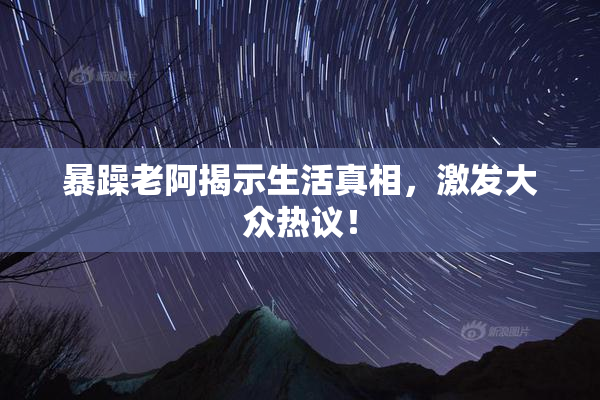 暴躁老阿揭示生活真相，激发大众热议！