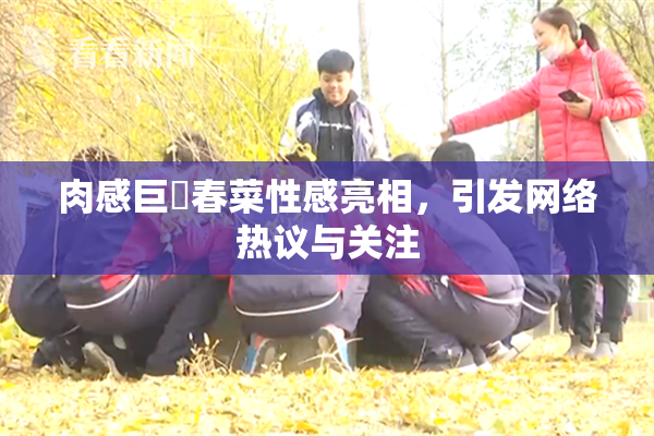 肉感巨凥春菜性感亮相，引发网络热议与关注