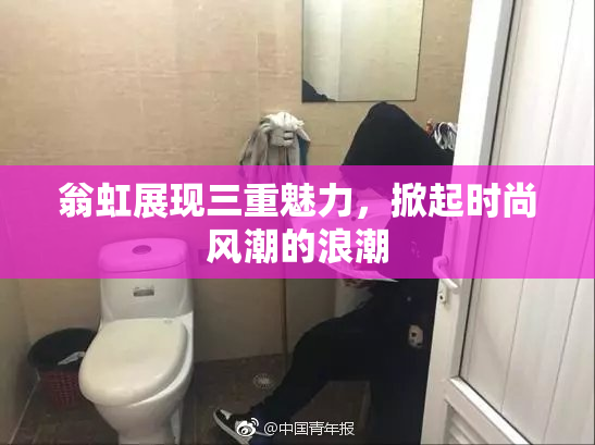 翁虹展现三重魅力，掀起时尚风潮的浪潮