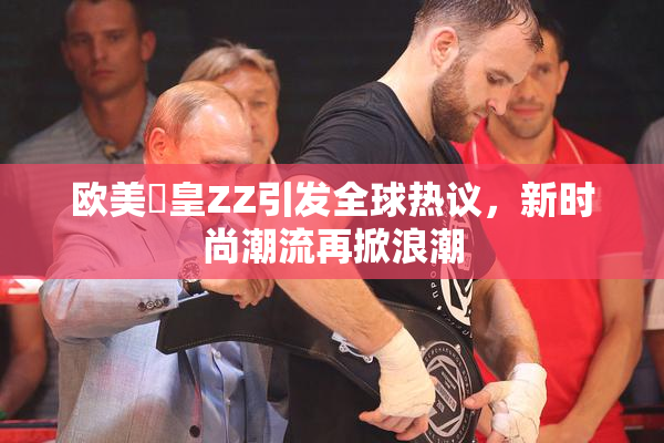 欧美嘼皇ZZ引发全球热议，新时尚潮流再掀浪潮