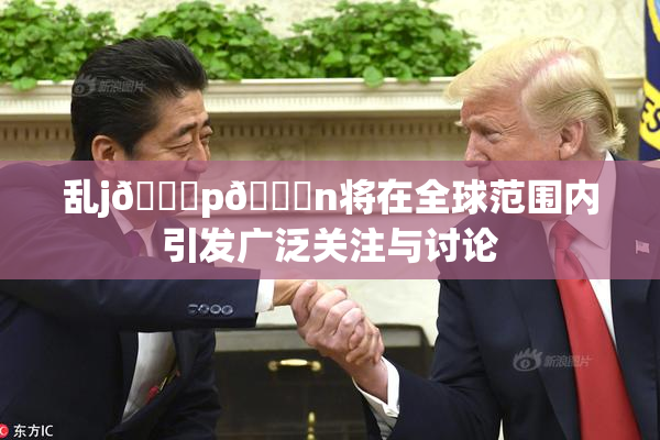 乱j🈚p🈚n将在全球范围内引发广泛关注与讨论