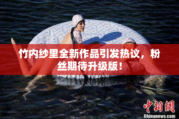 竹内纱里全新作品引发热议，粉丝期待升级版！