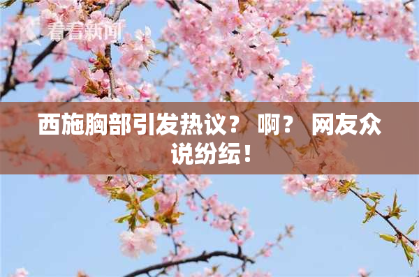 西施胸部引发热议？ 啊？ 网友众说纷纭！