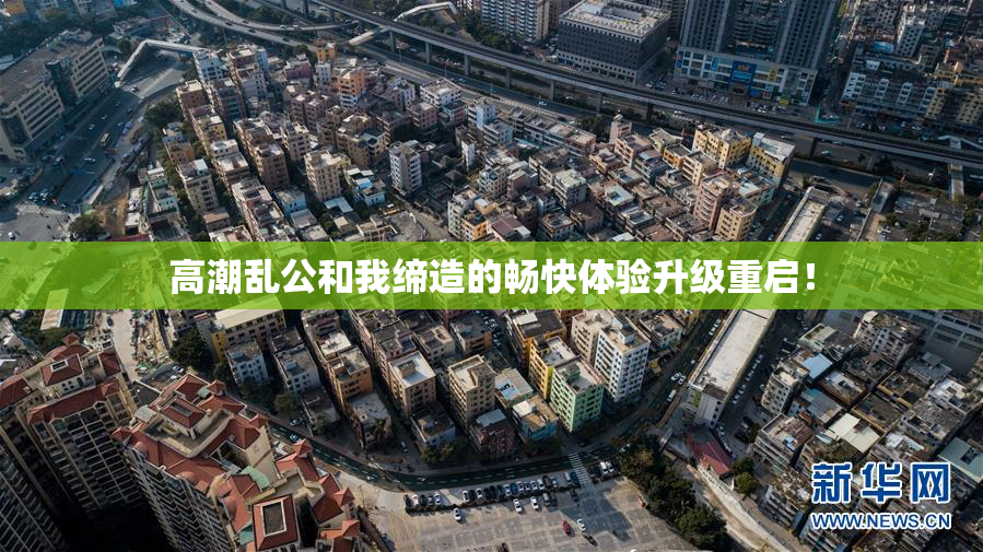 高潮乱公和我缔造的畅快体验升级重启！
