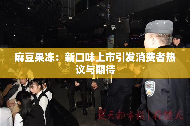 麻豆果冻：新口味上市引发消费者热议与期待