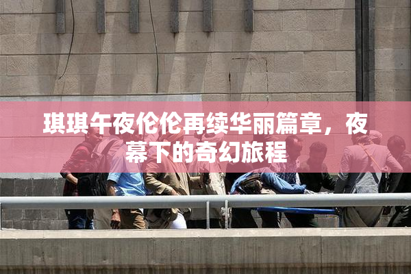 琪琪午夜伦伦再续华丽篇章，夜幕下的奇幻旅程