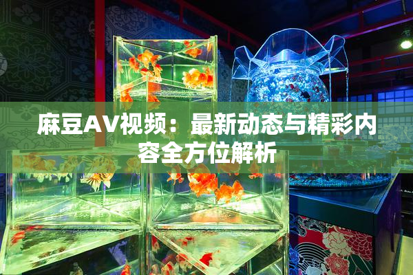 麻豆AV视频：最新动态与精彩内容全方位解析