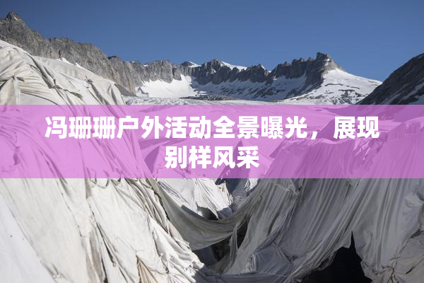 冯珊珊户外活动全景曝光，展现别样风采