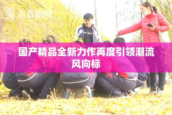 国产精品全新力作再度引领潮流风向标