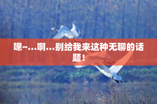 嗯~…啊…别给我来这种无聊的话题！