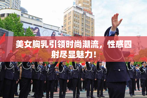 美女胸乳引领时尚潮流，性感四射尽显魅力！