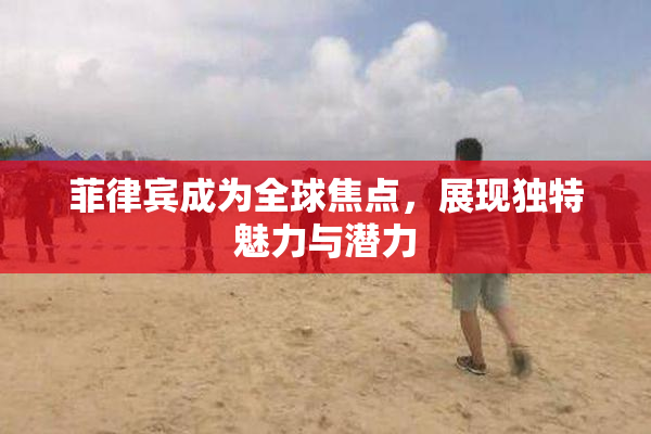 菲律宾成为全球焦点，展现独特魅力与潜力