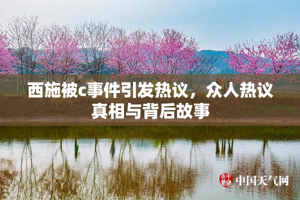 西施被c事件引发热议，众人热议真相与背后故事