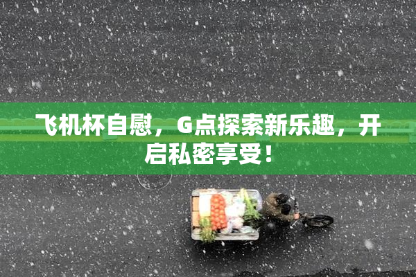 飞机杯自慰，G点探索新乐趣，开启私密享受！