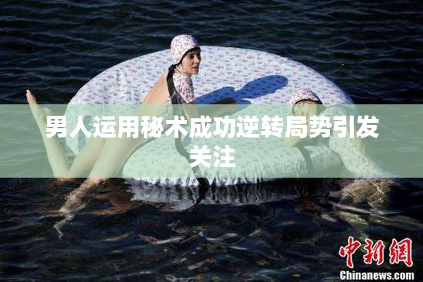 男人运用秘术成功逆转局势引发关注