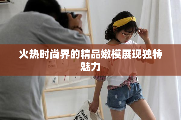火热时尚界的精品嫩模展现独特魅力
