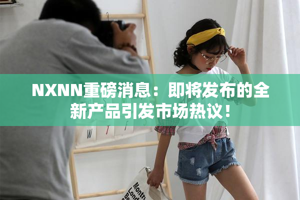 NXNN重磅消息：即将发布的全新产品引发市场热议！