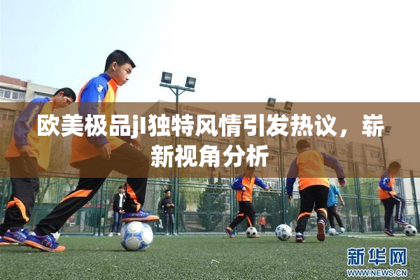 欧美极品jI独特风情引发热议，崭新视角分析
