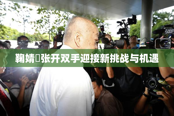鞠婧祎张开双手迎接新挑战与机遇