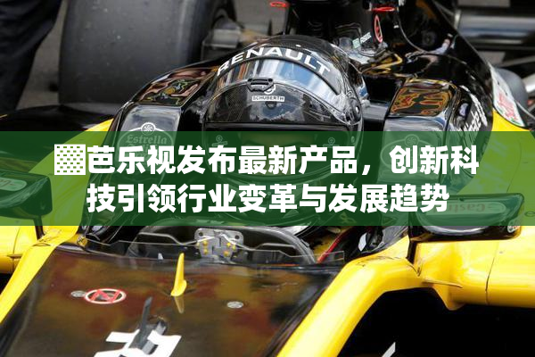 ▓芭乐视发布最新产品，创新科技引领行业变革与发展趋势