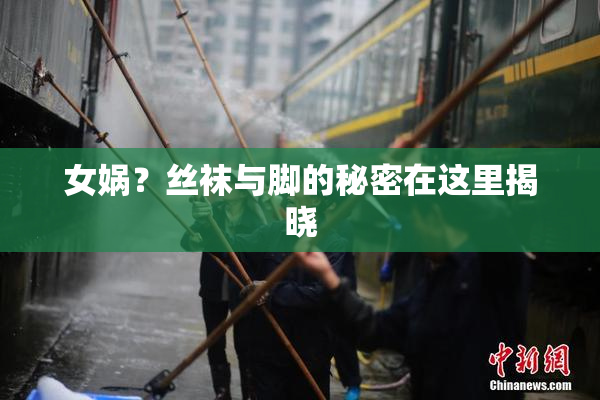 女娲？丝袜与脚的秘密在这里揭晓