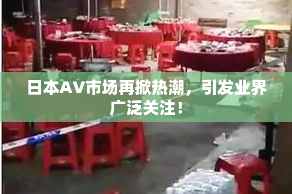 日本AV市场再掀热潮，引发业界广泛关注！