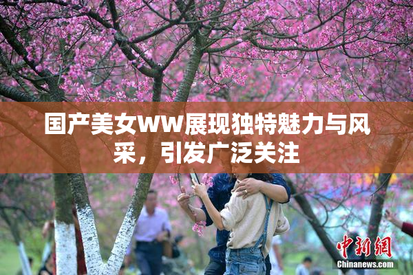 国产美女WW展现独特魅力与风采，引发广泛关注