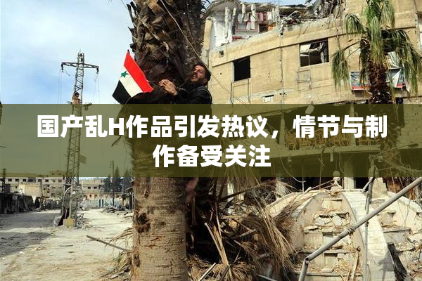 国产乱H作品引发热议，情节与制作备受关注