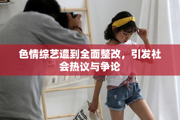 色情综艺遭到全面整改，引发社会热议与争论