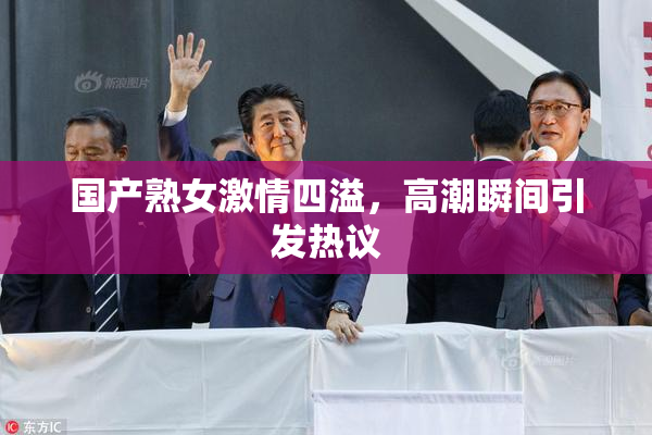 国产熟女激情四溢，高潮瞬间引发热议