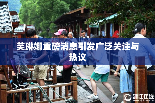芙琳娜重磅消息引发广泛关注与热议