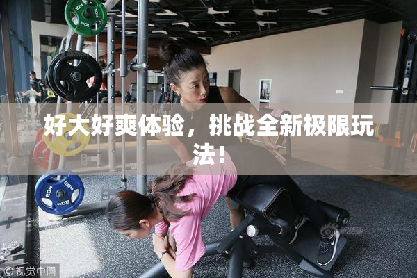 好大好爽体验，挑战全新极限玩法！