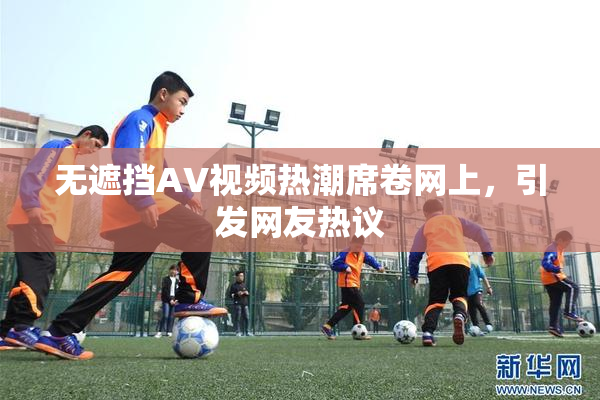 无遮挡AV视频热潮席卷网上，引发网友热议