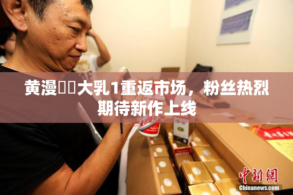 黄漫❌‌大乳1重返市场，粉丝热烈期待新作上线