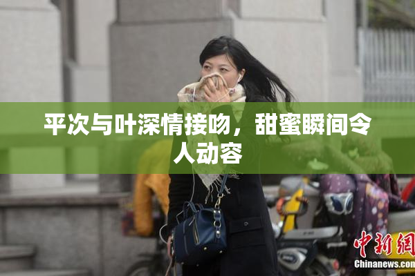 平次与叶深情接吻，甜蜜瞬间令人动容