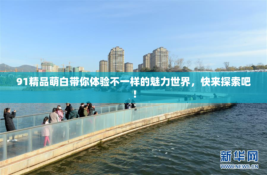 91精品萌白带你体验不一样的魅力世界，快来探索吧！