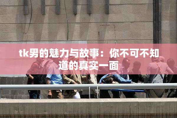 tk男的魅力与故事：你不可不知道的真实一面