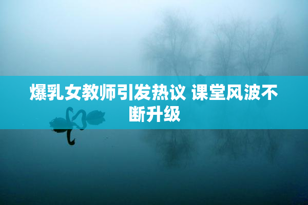 爆乳女教师引发热议 课堂风波不断升级