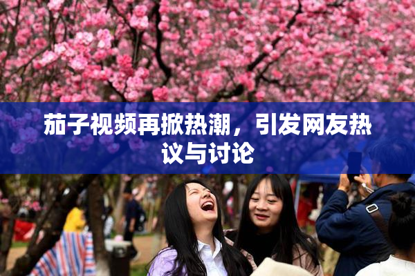 茄子视频再掀热潮，引发网友热议与讨论