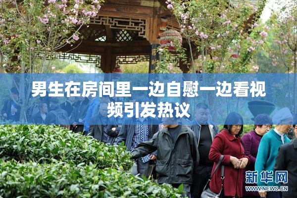 男生在房间里一边自慰一边看视频引发热议