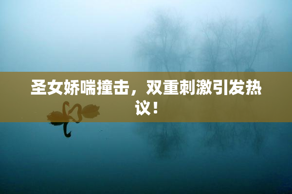 圣女娇喘撞击，双重刺激引发热议！