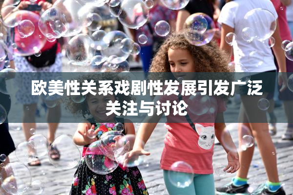 欧美性关系戏剧性发展引发广泛关注与讨论