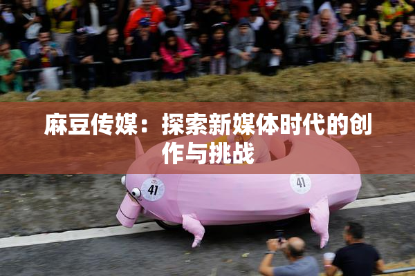 麻豆传媒：探索新媒体时代的创作与挑战